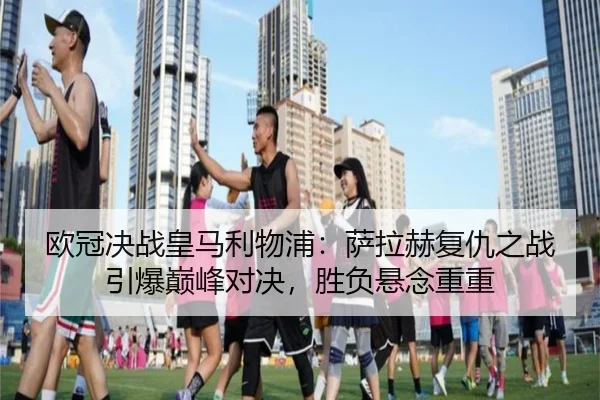 欧冠决战皇马利物浦：萨拉赫复仇之战引爆巅峰对决，胜负悬念重重